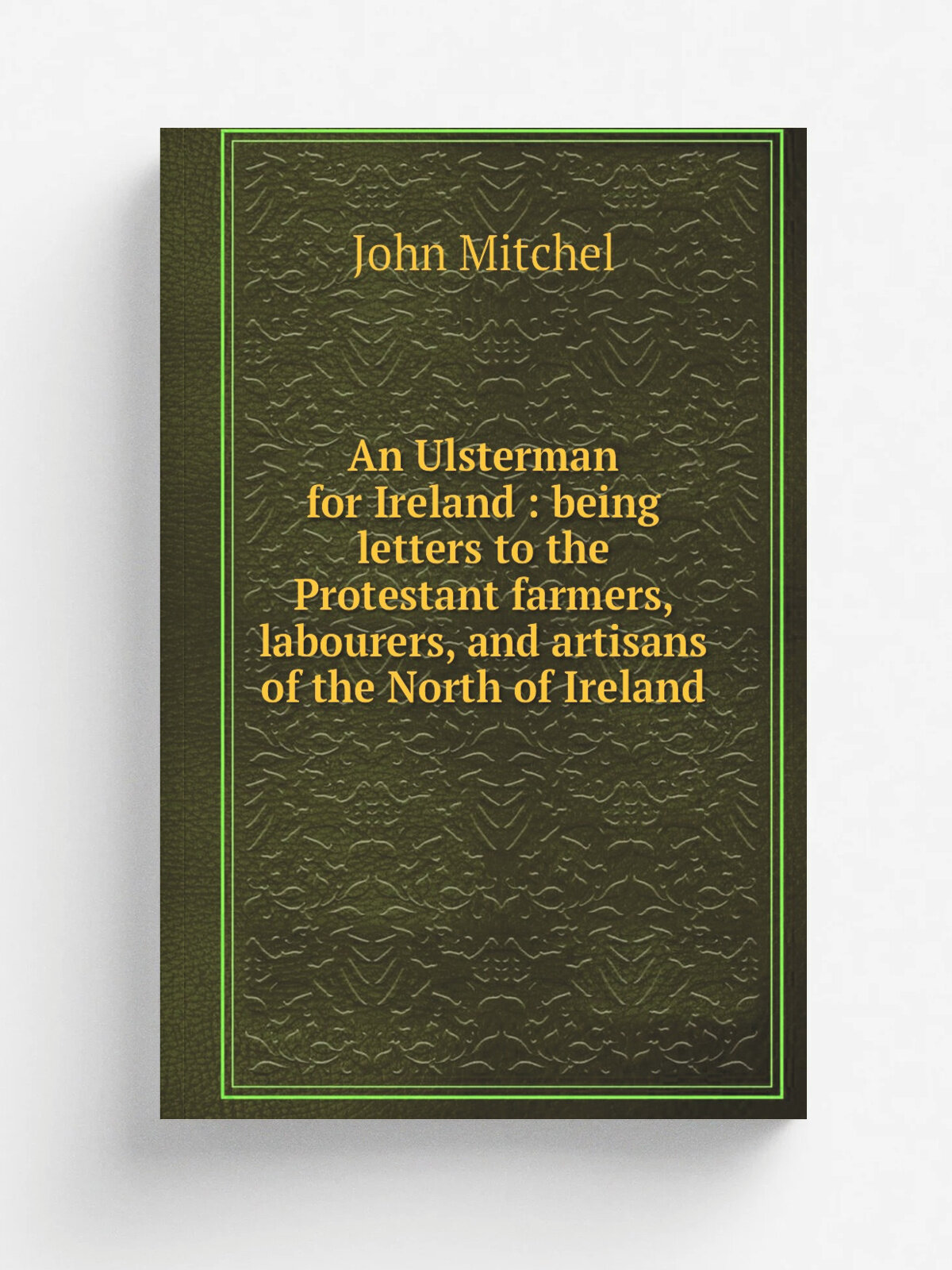 An Ulsterman for Ireland : being letters to the Protestant farmers, labourers, and artisans of the North of Ireland | John Mitchel | 1917 | Dublin : …