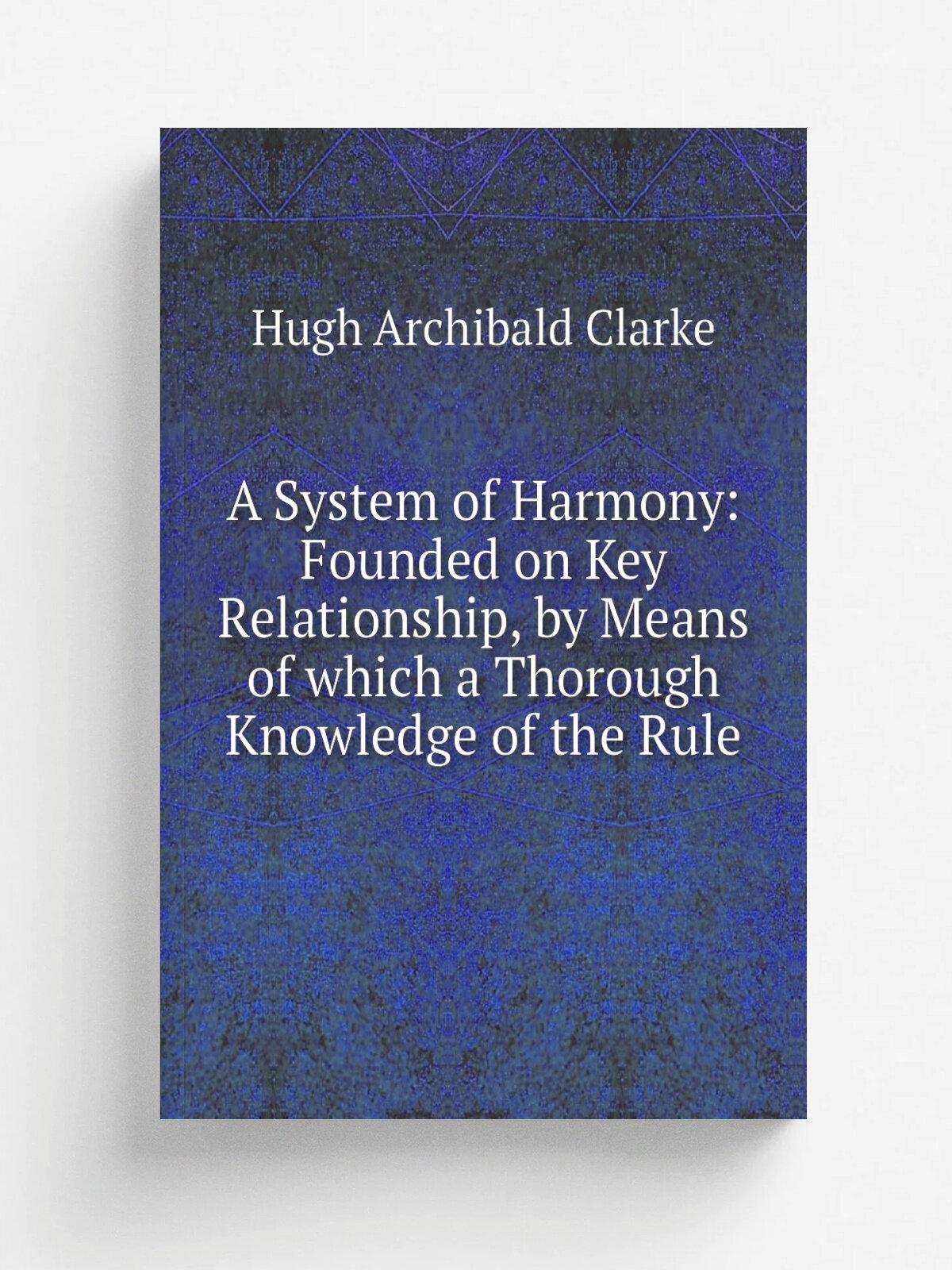 A System of Harmony: Founded on Key Relationship, by Means of which a Thorough Knowledge of the Rule | Hugh Archibald Clarke | Репринт