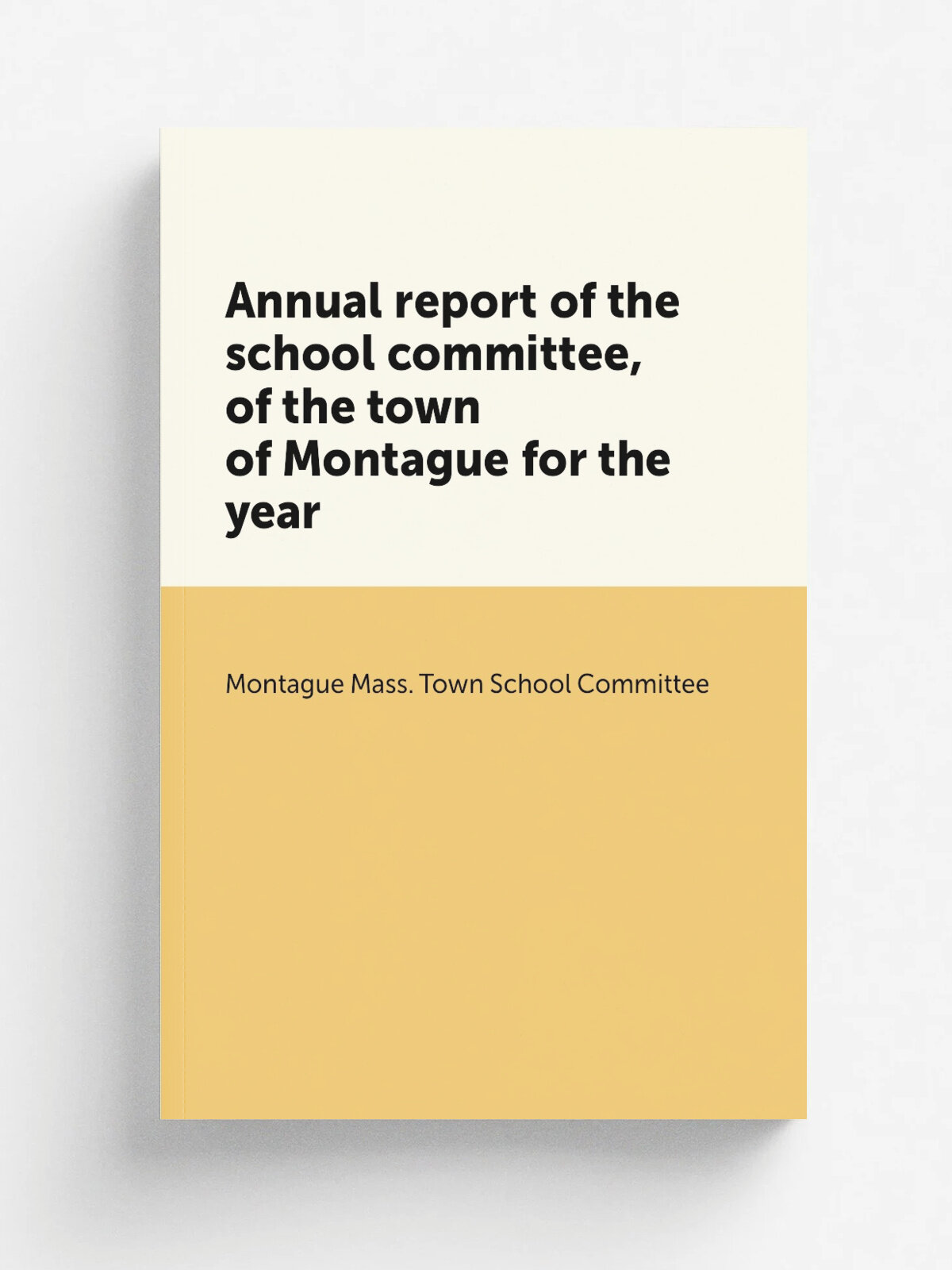 Annual report of the school committee, of the town of Montague for the year | Montague Mass. Town School Committee | Greenfield, Mass. : S.S. Eastman…