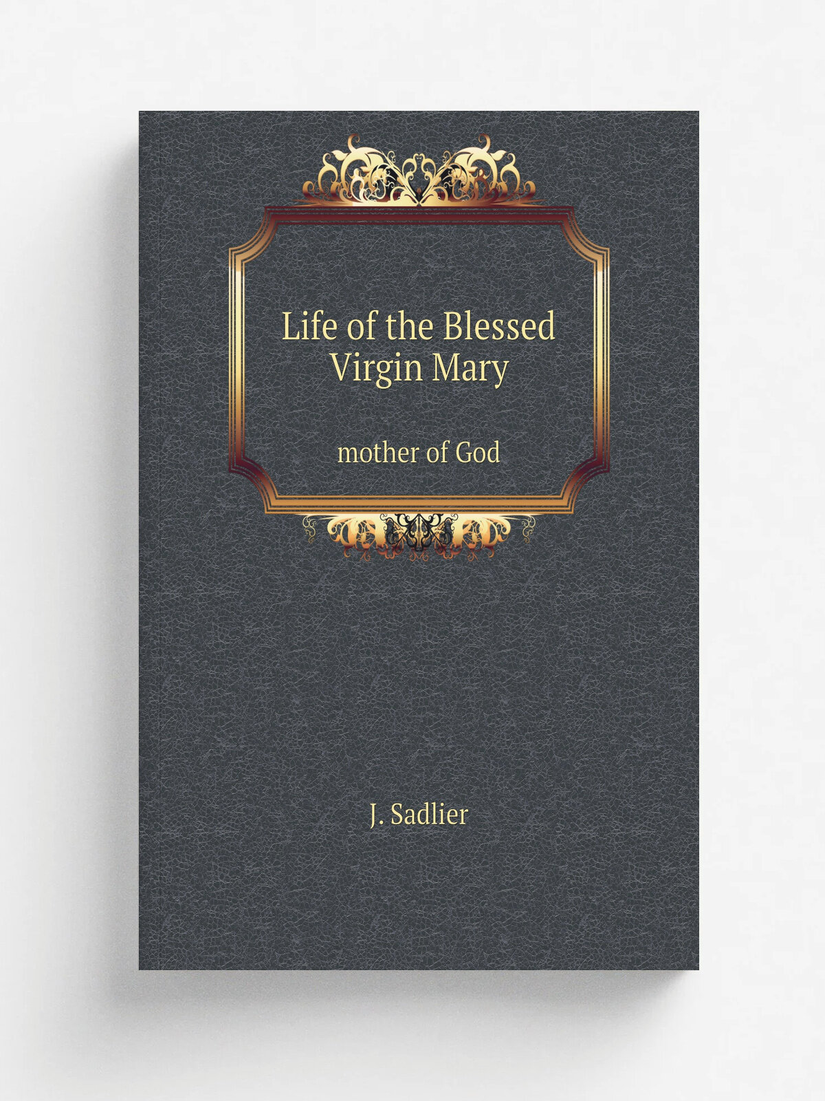 Life of the Blessed Virgin Mary. mother of God | J. Sadlier | 1864 | New York; Boston; Montreal : D. & J. Sadlier | Репринт