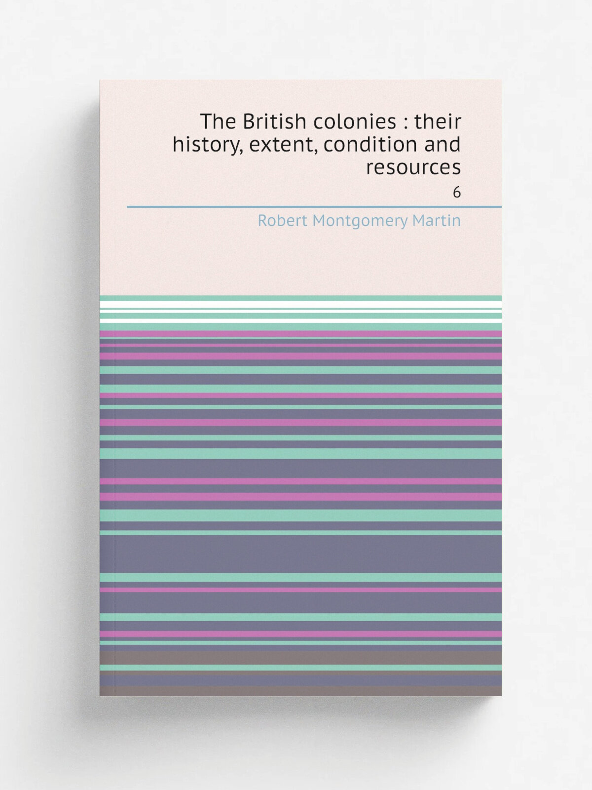 The British colonies : their history, extent, condition and resources. 6