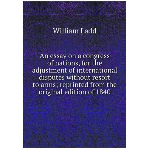 An essay on a congress of nations, for the adjustment of international disputes without resort to arms; reprinted from the original edition of 1840