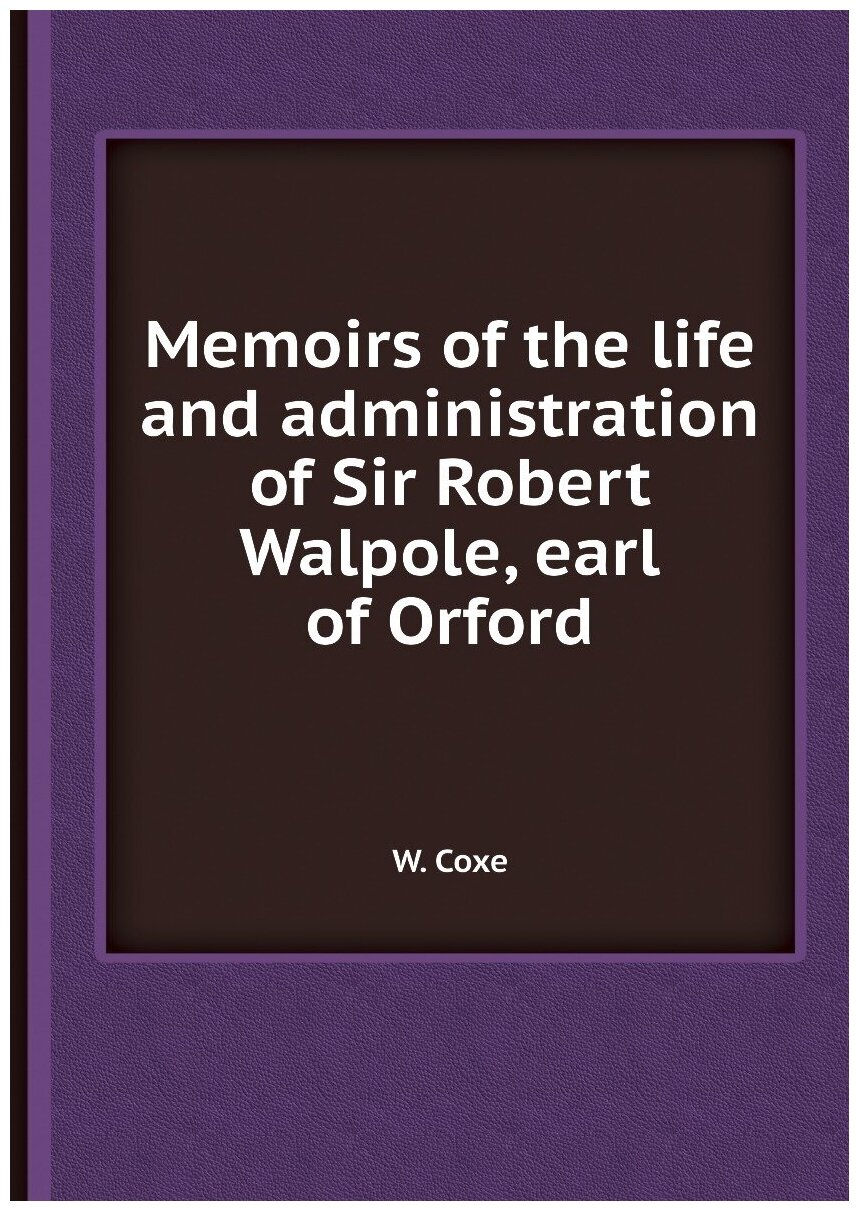 Memoirs of the life and administration of Sir Robert Walpole, earl of Orford