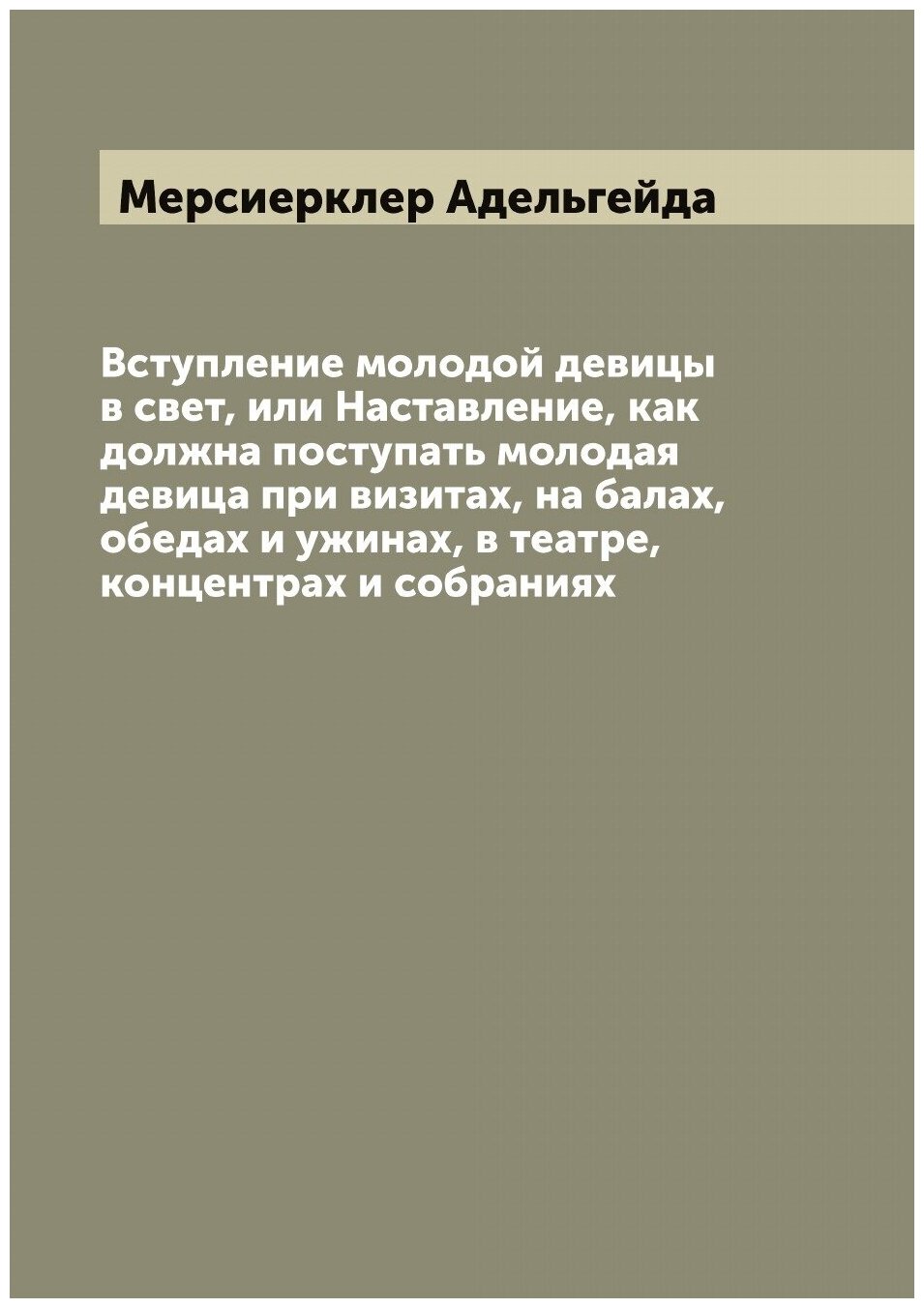 Вступление молодой девицы в свет, или Наставление, как должна поступать молодая девица при визитах, на балах, обедах и ужинах, в театре, концентрах и…