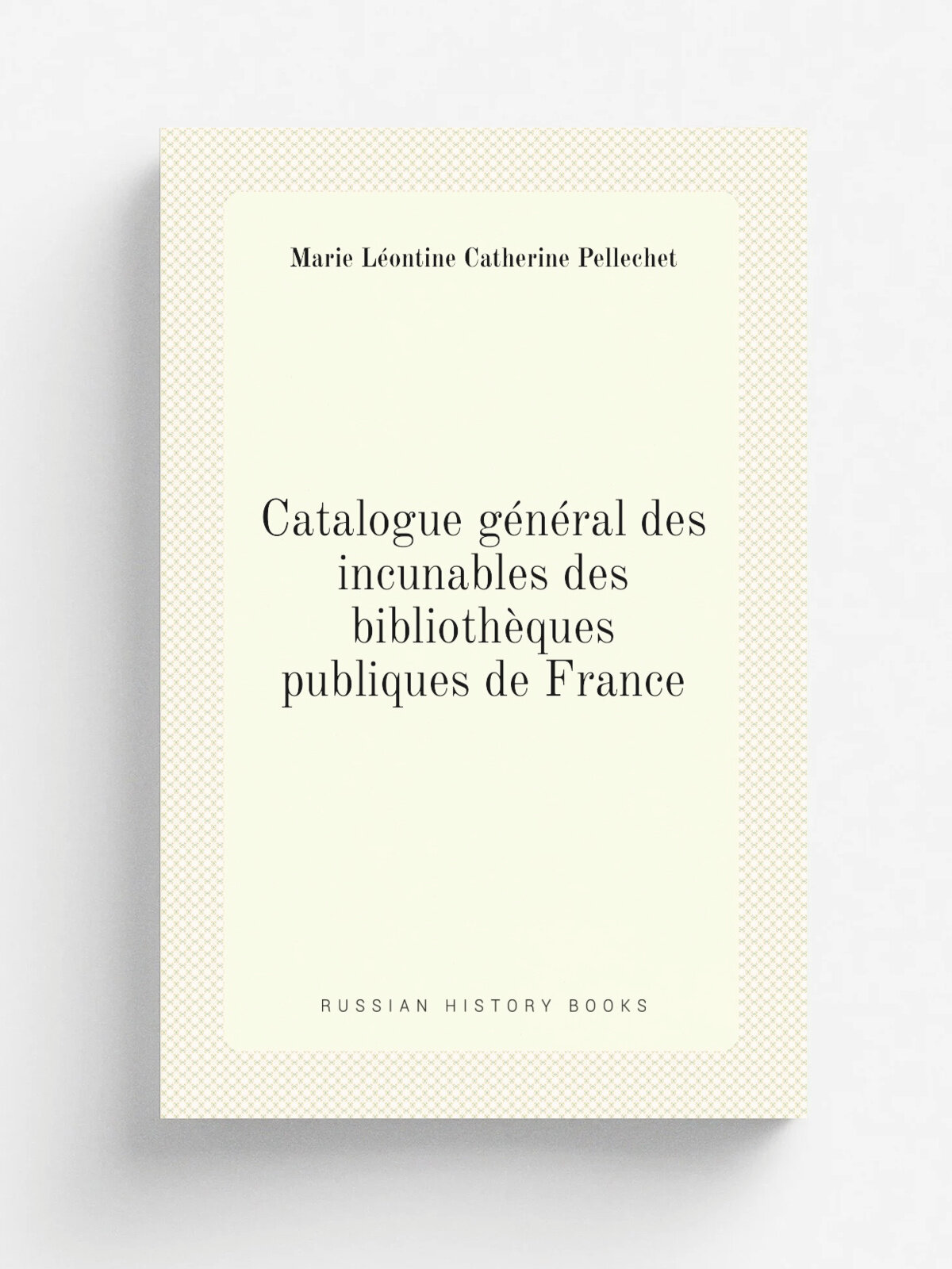 Catalogue g.n.ral des incunables des biblioth.ques publiques de France | Marie L.ontine Catherine Pellechet | 1909 | Paris, A. Picard et fils | Репри…