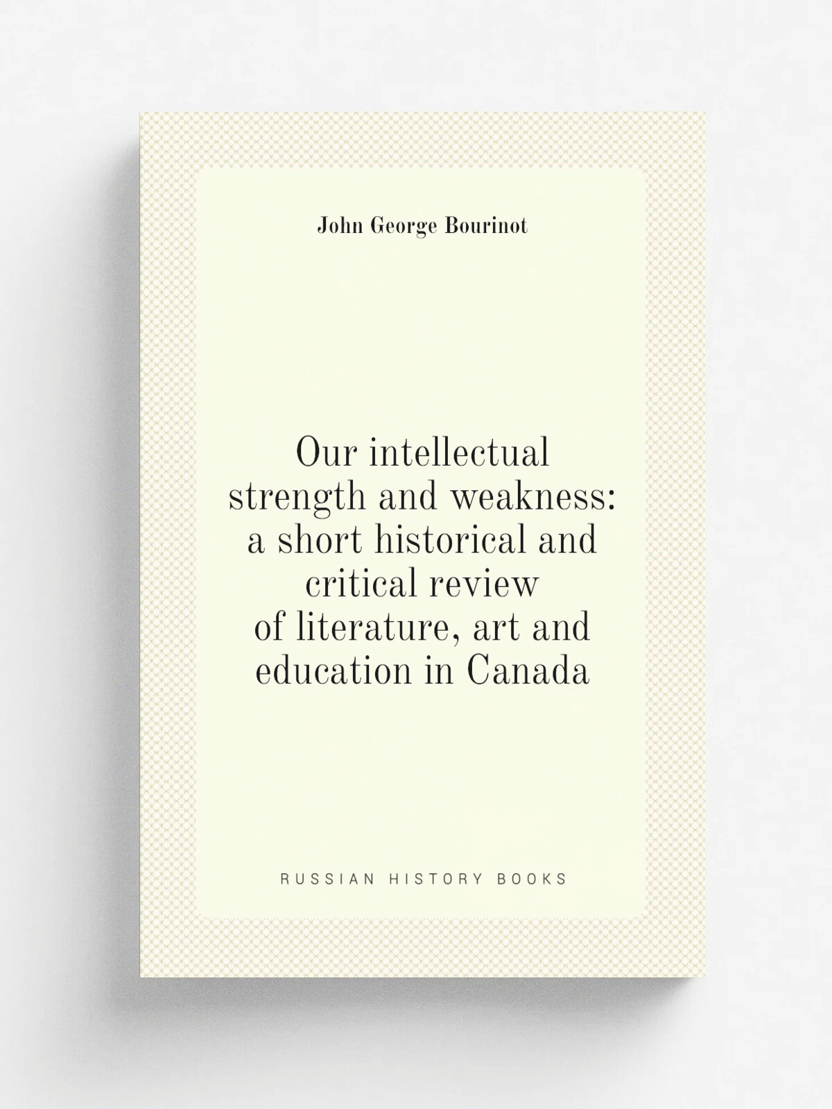 Our intellectual strength and weakness: a short historical and critical review of literature, art and education in Canada | John George Bourinot | Ре…