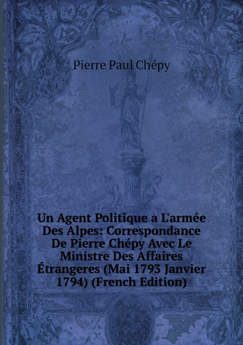 Un Agent Politique a L'armée Des Alpes: Correspondance De Pierre Chépy Avec Le Ministre Des Affaires Étrangeres (Mai 1793 Janvier 1794) (French Edition)