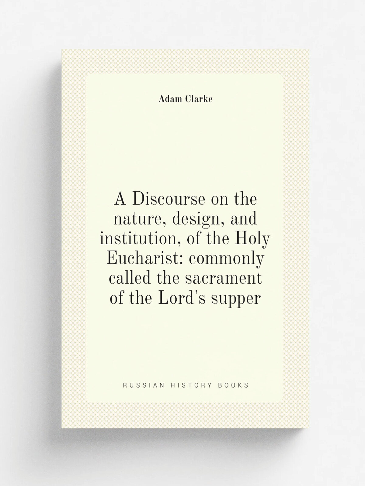 A Discourse on the nature, design, and institution, of the Holy Eucharist: commonly called the sacrament of the Lord's supper | Adam Clarke | Репринт