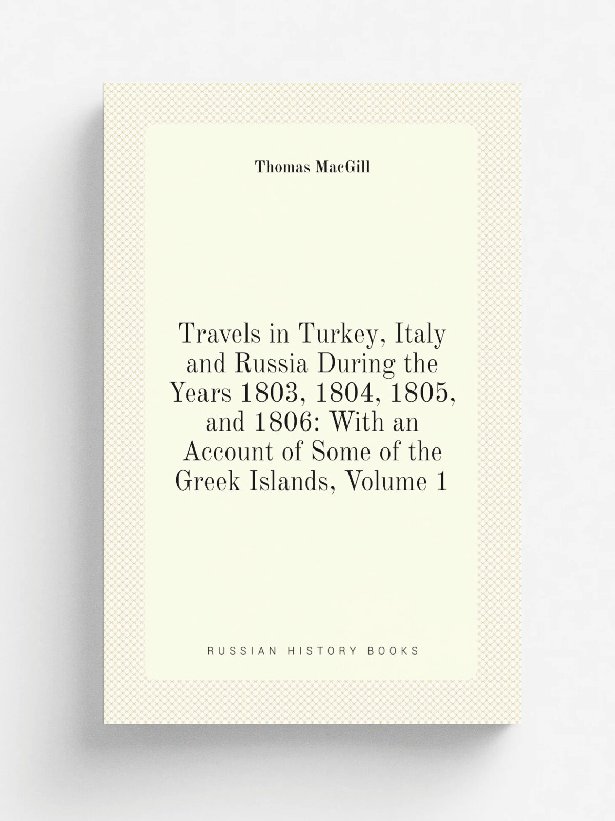 Travels in Turkey, Italy and Russia During the Years 1803, 1804, 1805, and 1806: With an Account of Some of the Greek Islands, Volume 1 | Thomas MacG…