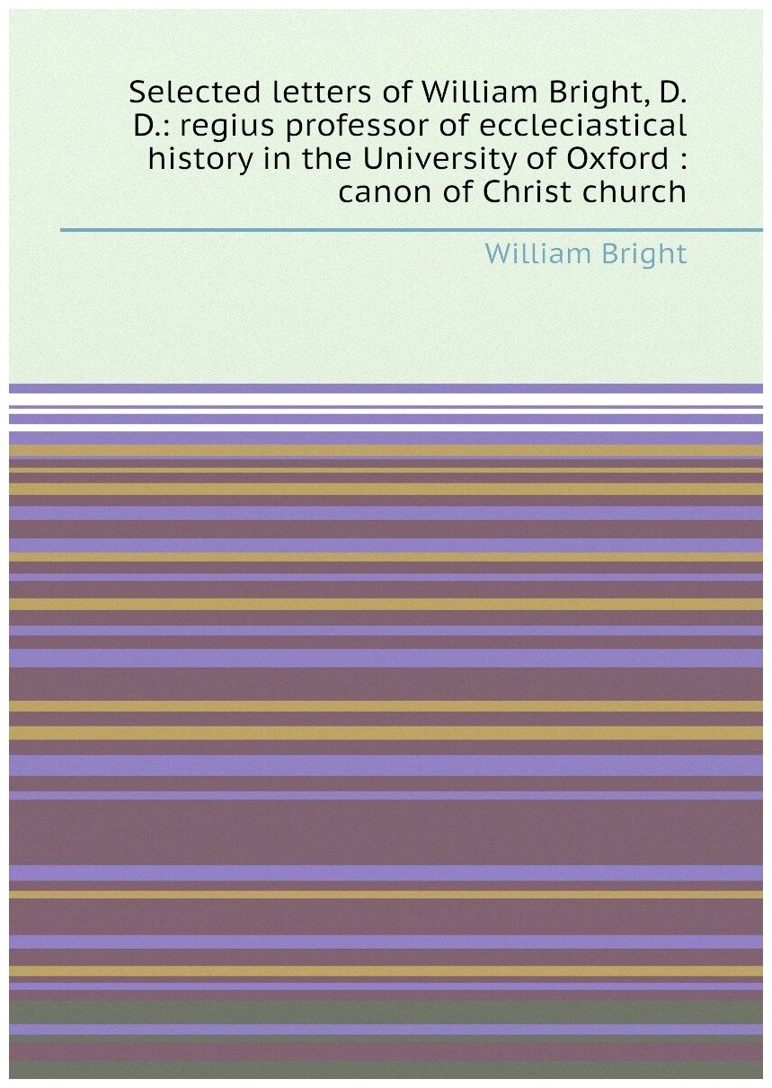 Selected letters of William Bright, D.D: regius professor of eccleciastical history in the University of Oxford : canon of Christ church