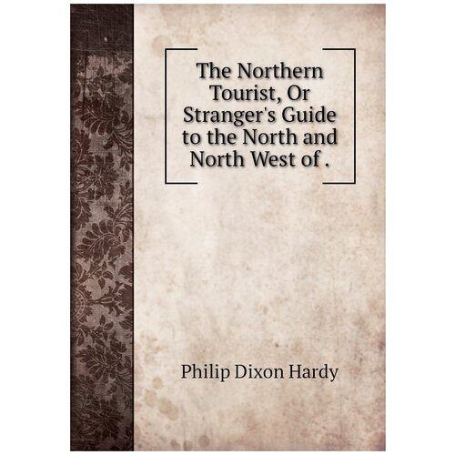 The Northern Tourist, Or Stranger's Guide to the North and North West of .