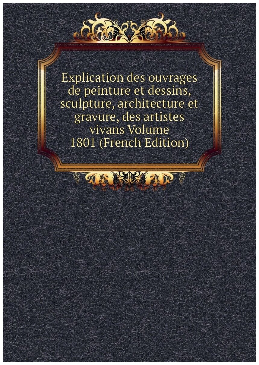 Explication des ouvrages de peinture et dessins, sculpture, architecture et gravure, des artistes vivans Volume 1801 (French Edition)