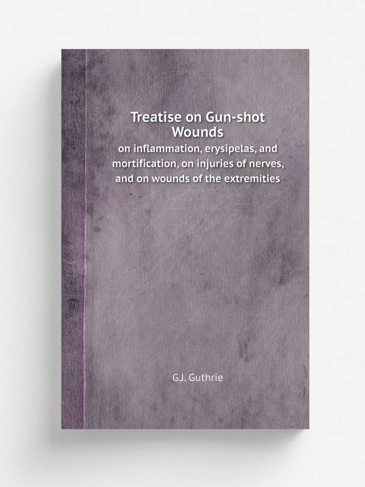 Treatise on Gun-shot Wounds. on inflammation, erysipelas, and mortification, on injuries of nerves, and on wounds of the extremities | G.J. Guthrie |…