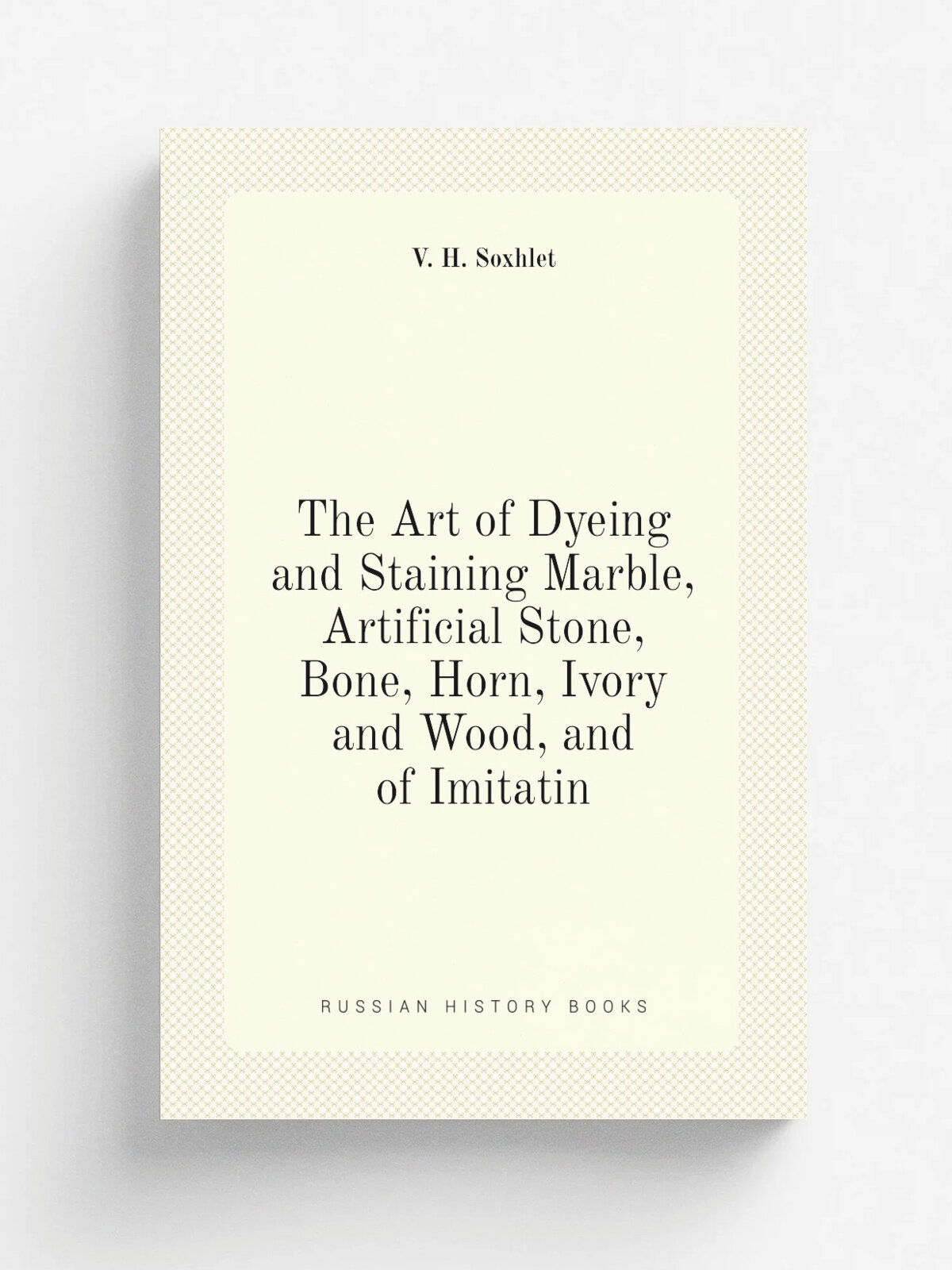 The Art of Dyeing and Staining Marble, Artificial Stone, Bone, Horn, Ivory and Wood, and of Imitatin | V. H. Soxhlet | Репринт