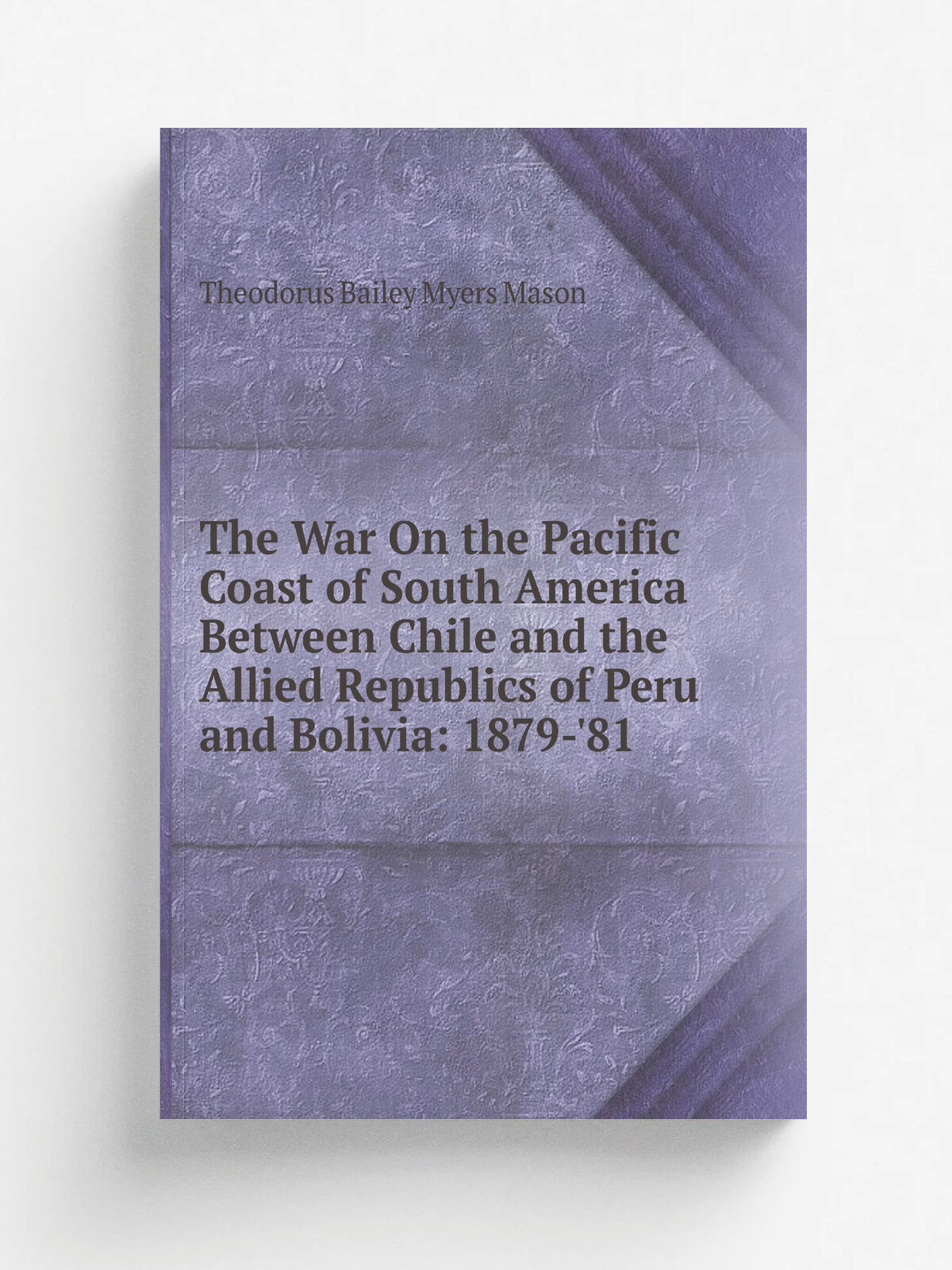 The War On the Pacific Coast of South America Between Chile and the Allied Republics of Peru and Bolivia: 1879-'81