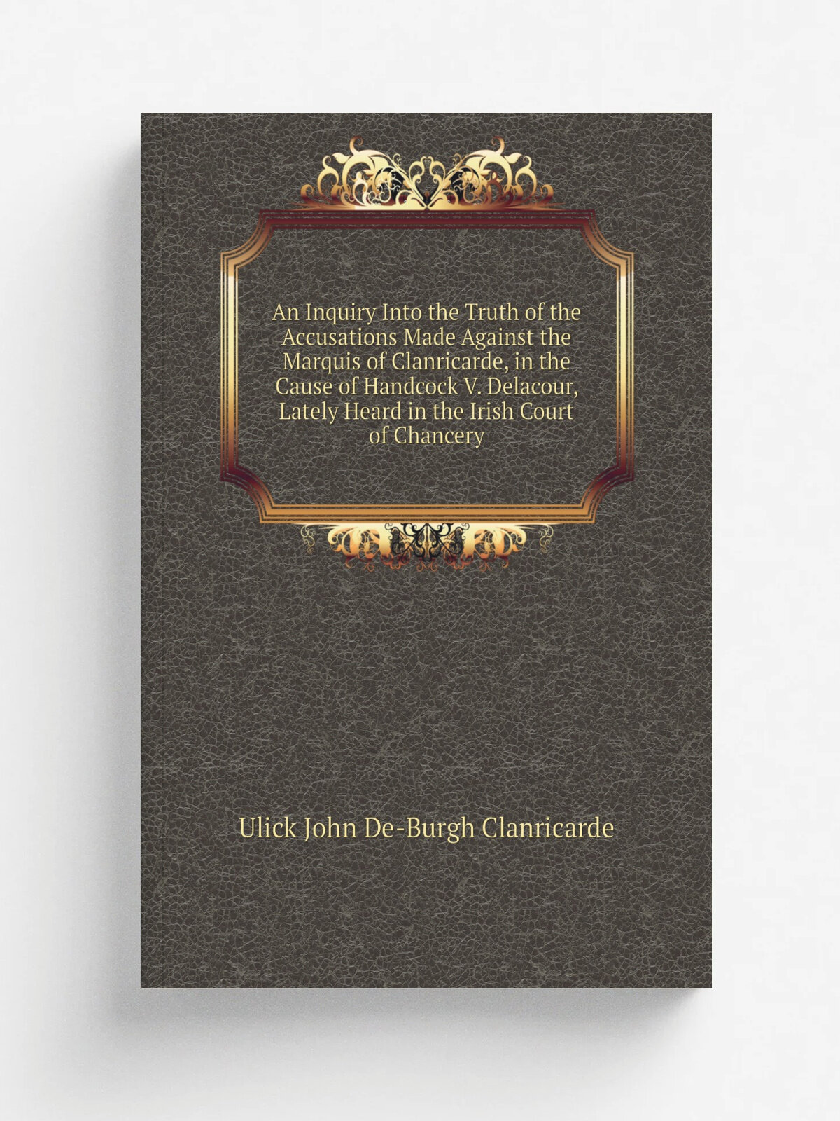 An Inquiry Into the Truth of the Accusations Made Against the Marquis of Clanricarde, in the Cause of Handcock V. Delacour, Lately Heard in the Irish…