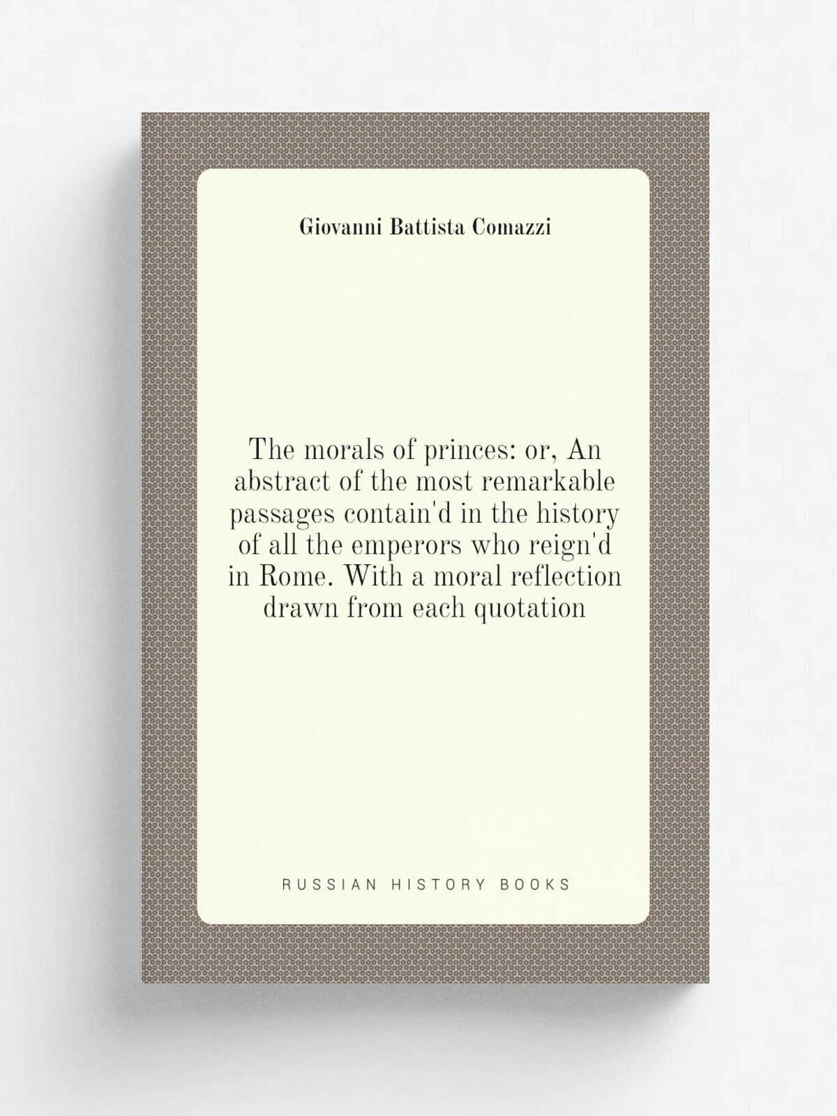 The morals of princes: or, An abstract of the most remarkable passages contain'd in the history of all the emperors who reign'd in Rome. With a moral…