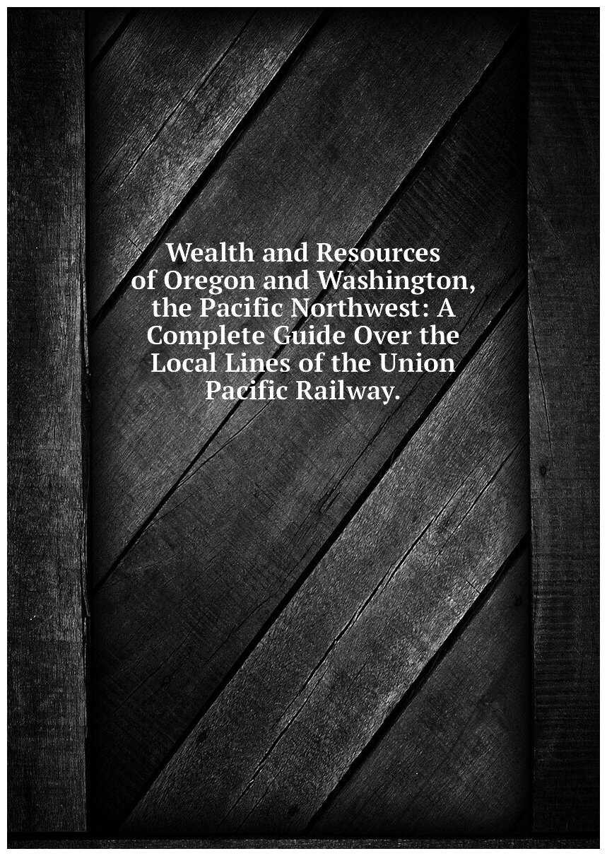 Wealth and Resources of Oregon and Washington, the Pacific Northwest: A Complete Guide Over the Local Lines of the Union Pacific Railway.