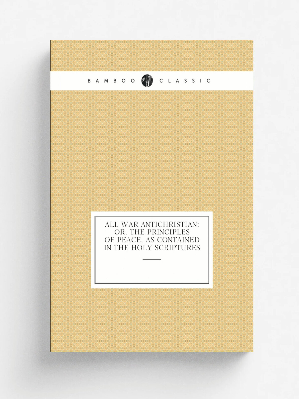 All War Antichristian: Or, the Principles of Peace, As Contained in the Holy Scriptures