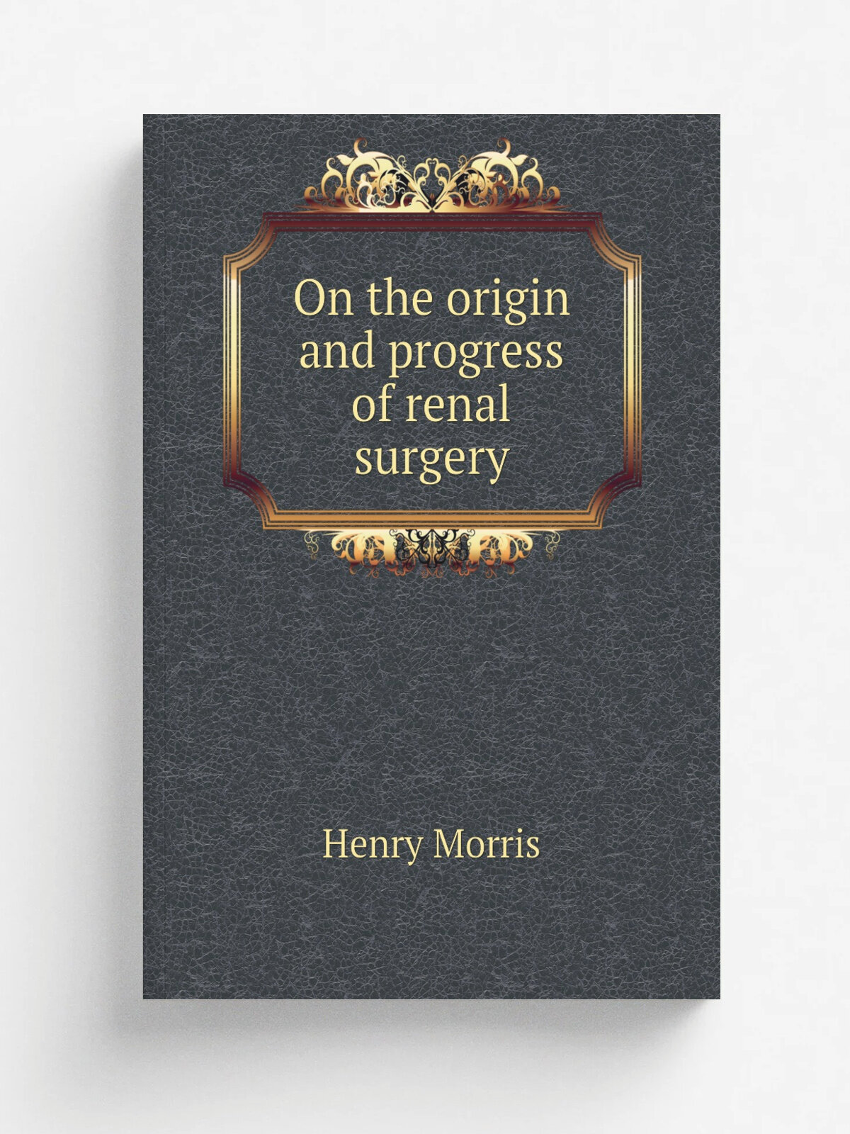 On the origin and progress of renal surgery | Henry Morris | 1898 | Philadelphia, P. Blakiston | Репринт