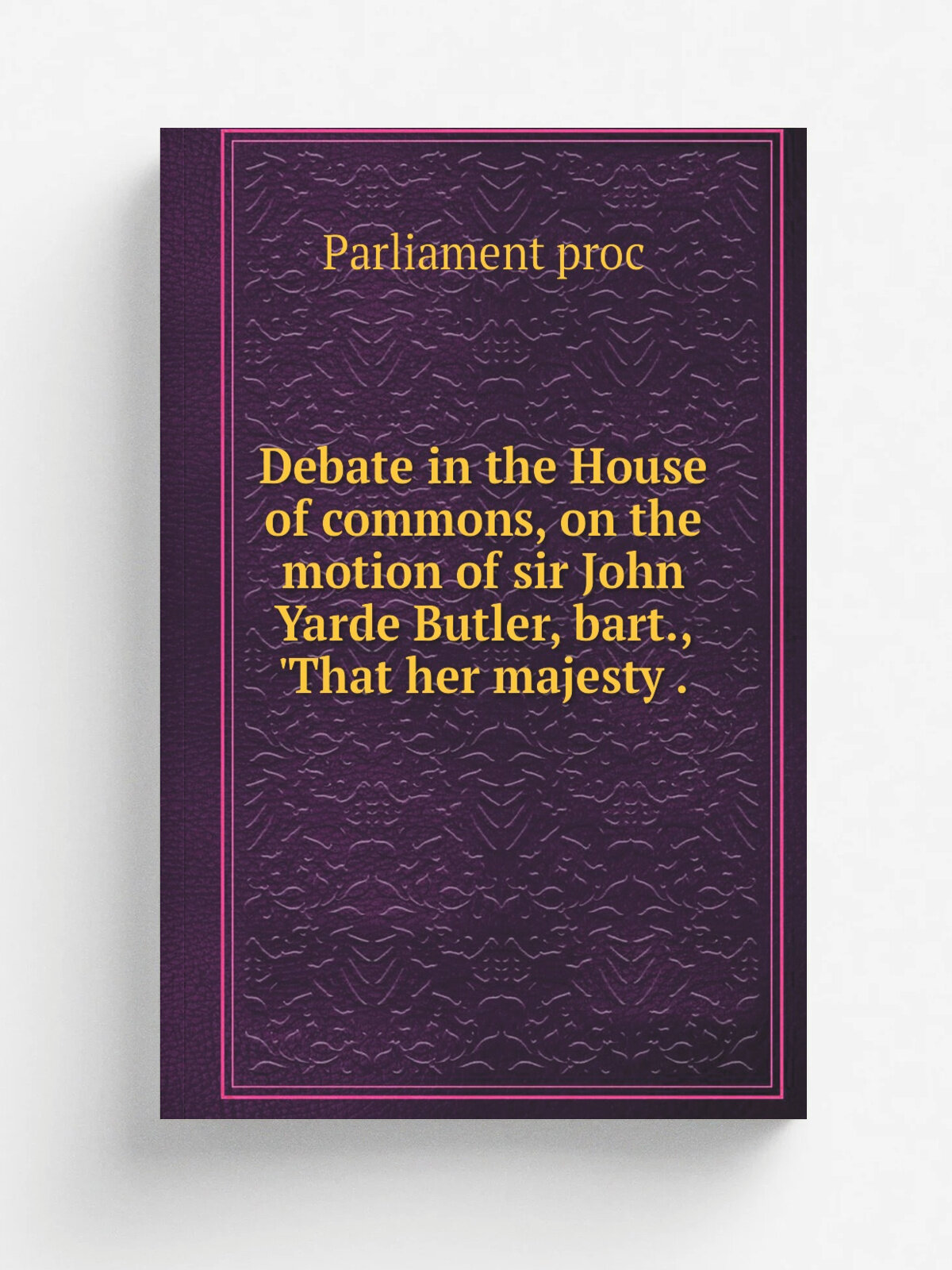Debate in the House of commons, on the motion of sir John Yarde Butler, bart, 'That her majesty . | Parliament proc | 1840 | Репринт