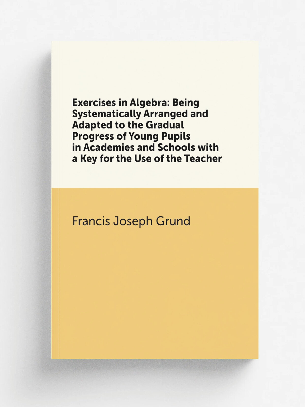 Exercises in Algebra: Being Systematically Arranged and Adapted to the Gradual Progress of Young Pupils in Academies and Schools with a Key for the U…