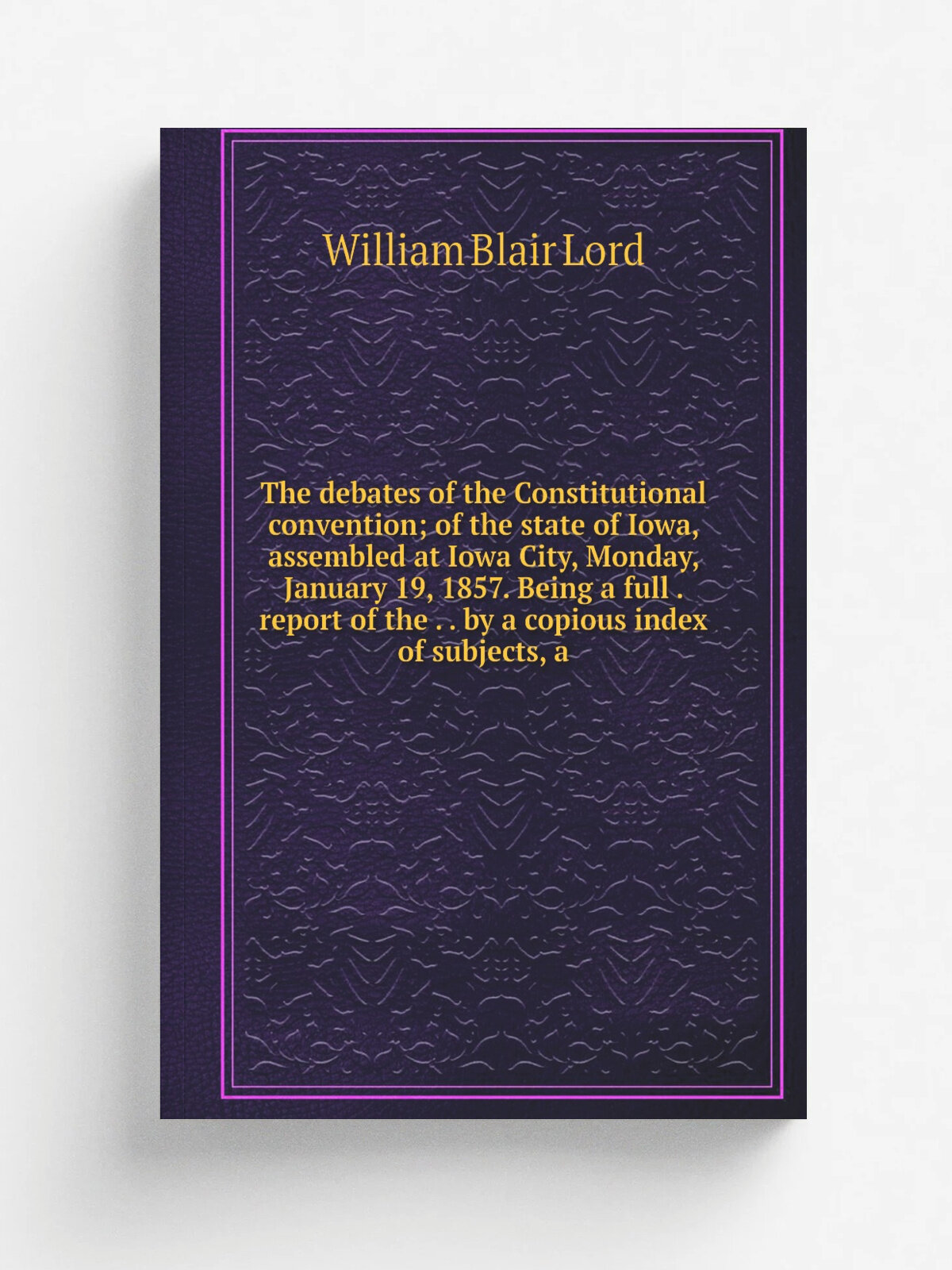The debates of the Constitutional convention; of the state of Iowa, assembled at Iowa City, Monday, January 19, 1857. Being a full . report of the . …