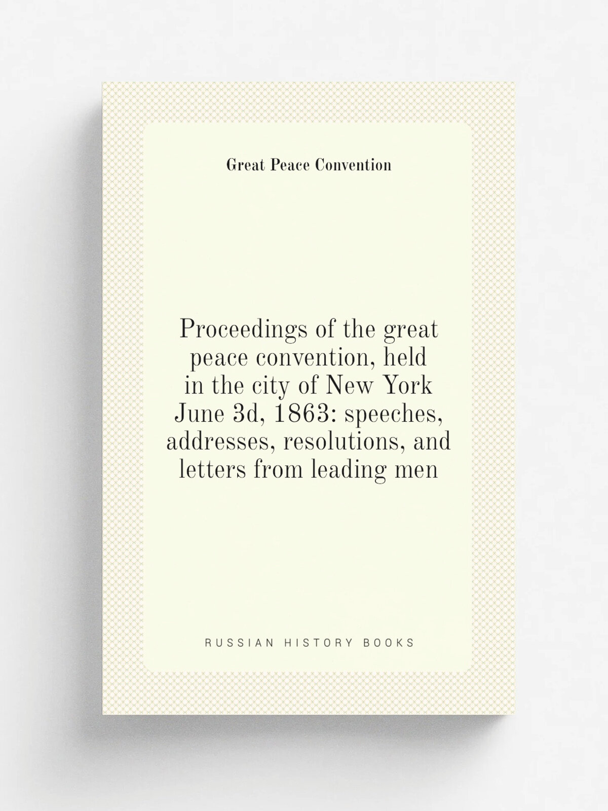 Proceedings of the great peace convention, held in the city of New York June 3d, 1863: speeches, addresses, resolutions, and letters from leading men…