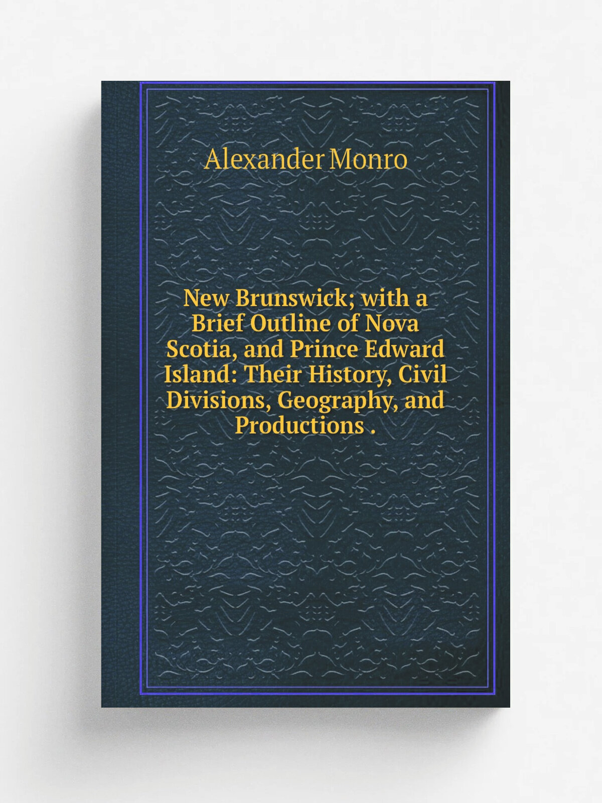 New Brunswick; with a Brief Outline of Nova Scotia, and Prince Edward Island: Their History, Civil Divisions, Geography, and Productions .