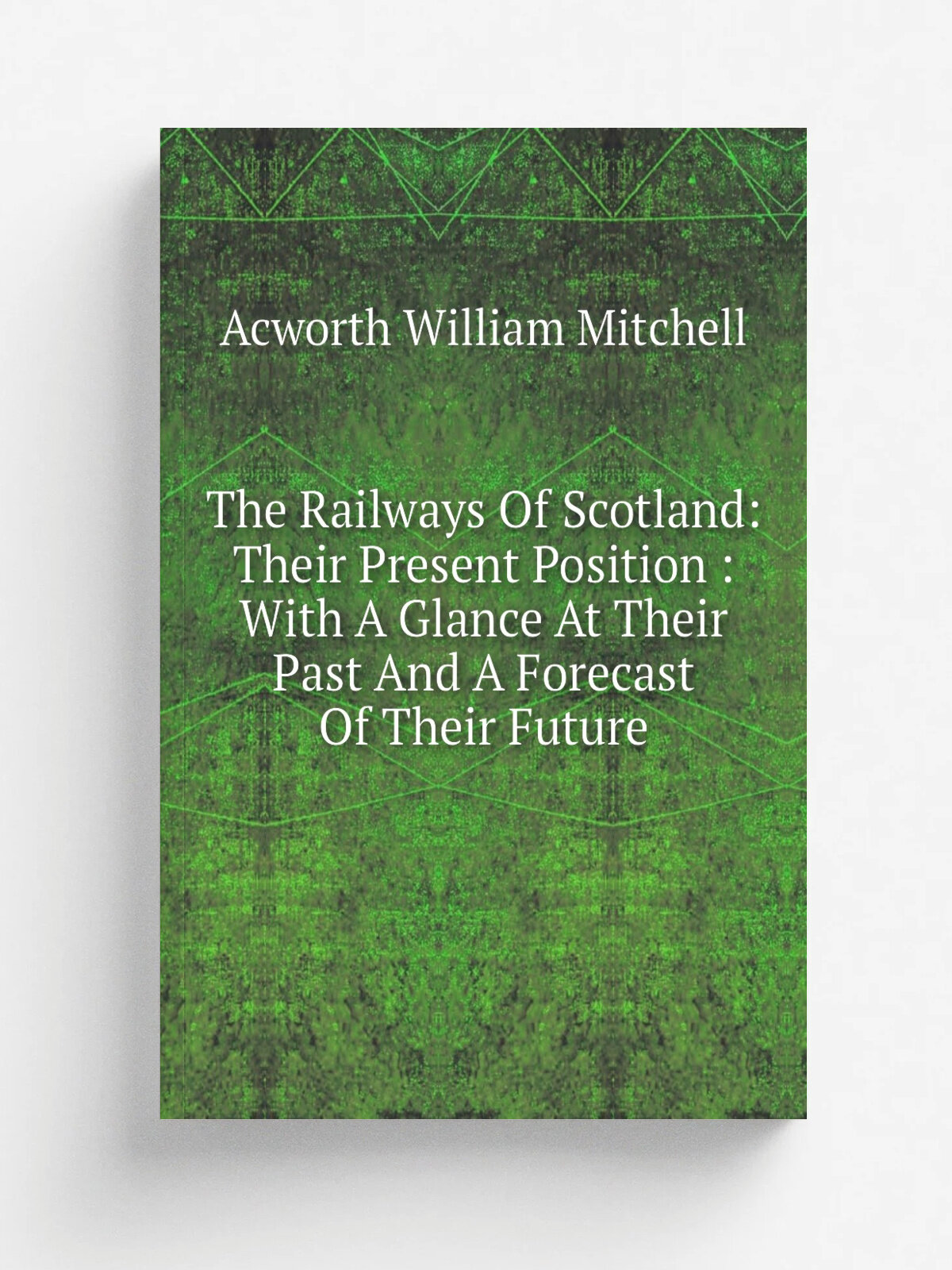 The Railways Of Scotland: Their Present Position : With A Glance At Their Past And A Forecast Of Their Future