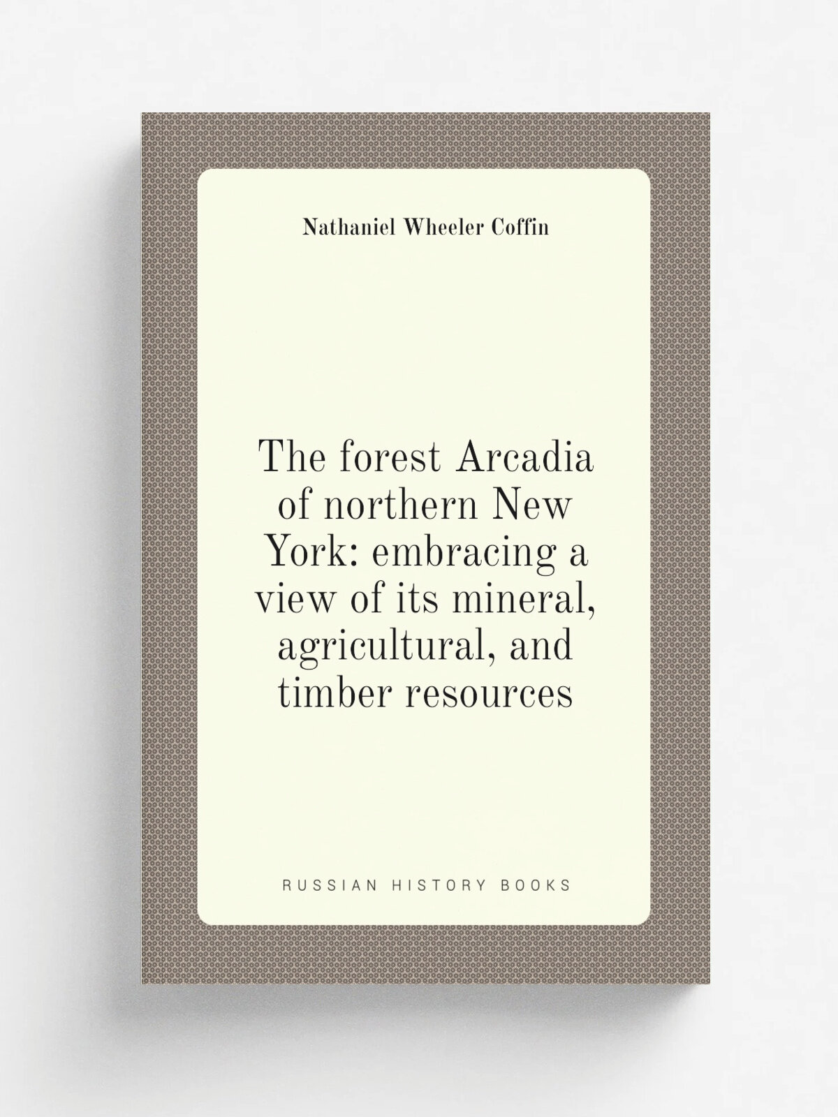 The forest Arcadia of northern New York: embracing a view of its mineral, agricultural, and timber resources | Nathaniel Wheeler Coffin | Репринт