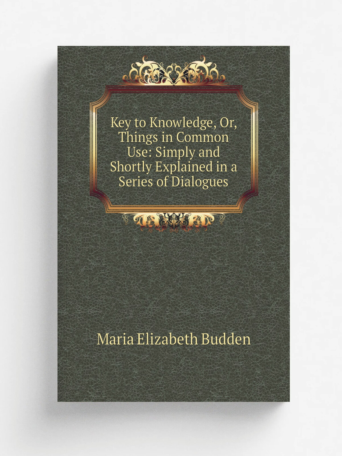Key to Knowledge, Or, Things in Common Use: Simply and Shortly Explained in a Series of Dialogues | Maria Elizabeth Budden | Репринт