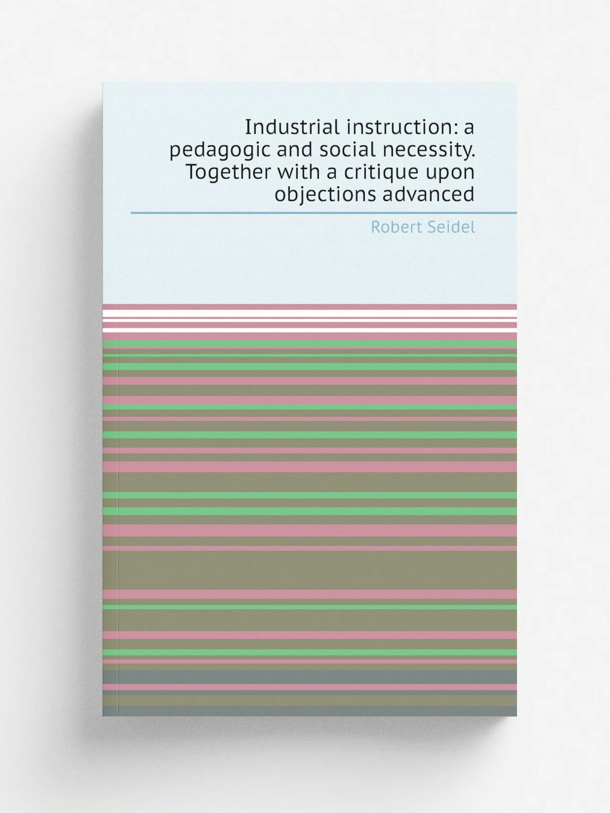 Industrial instruction: a pedagogic and social necessity. Together with a critique upon objections advanced