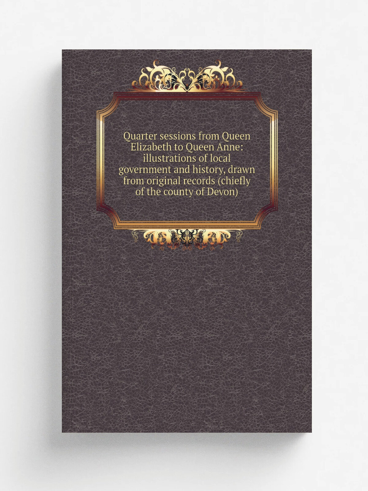 Quarter sessions from Queen Elizabeth to Queen Anne: illustrations of local government and history, drawn from original records (chiefly of the count…