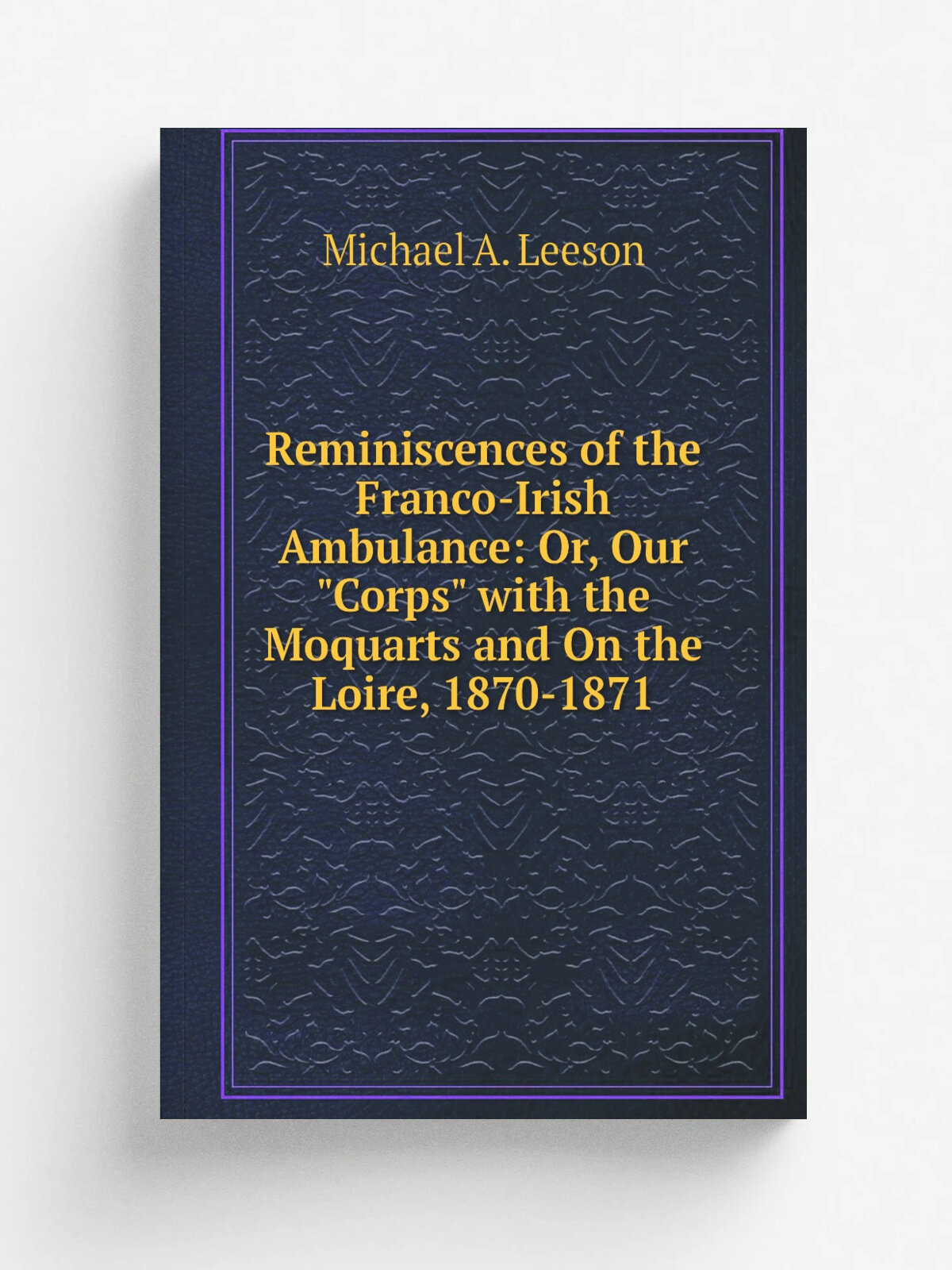 Reminiscences of the Franco-Irish Ambulance: Or, Our "Corps" with the Moquarts and On the Loire, 1870-1871 | Michael A. Leeson | Репринт