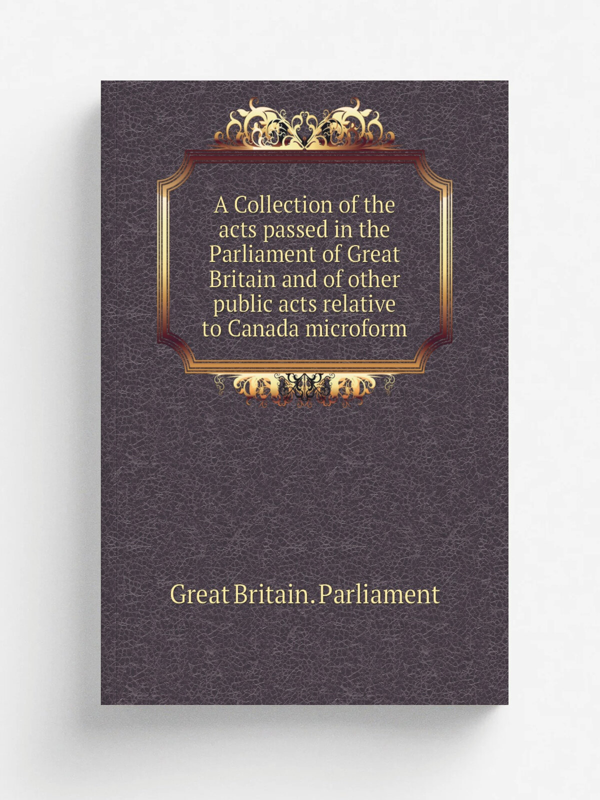 A Collection of the acts passed in the Parliament of Great Britain and of other public acts relative to Canada microform | Great Britain. Parliament …