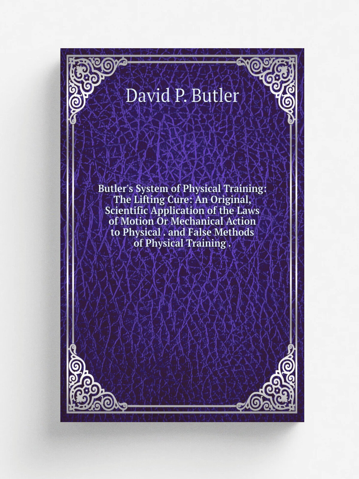 "Butler's System of Physical Training: The Lifting Cure: An Original, Scientific Application of the Laws of Motion Or Mechanical Action to Physical …