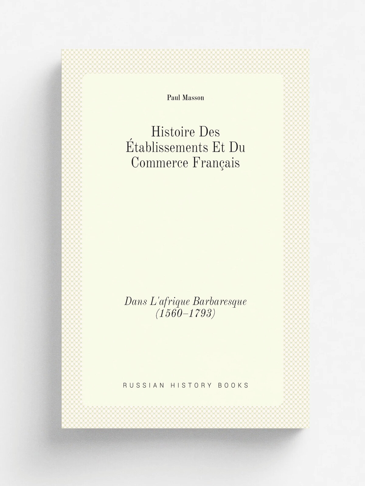 Histoire Des . tablissements Et Du Commerce Fran.ais. Dans L'afrique Barbaresque (1560.1793) | Paul Masson | 1903 | Paris | Репринт