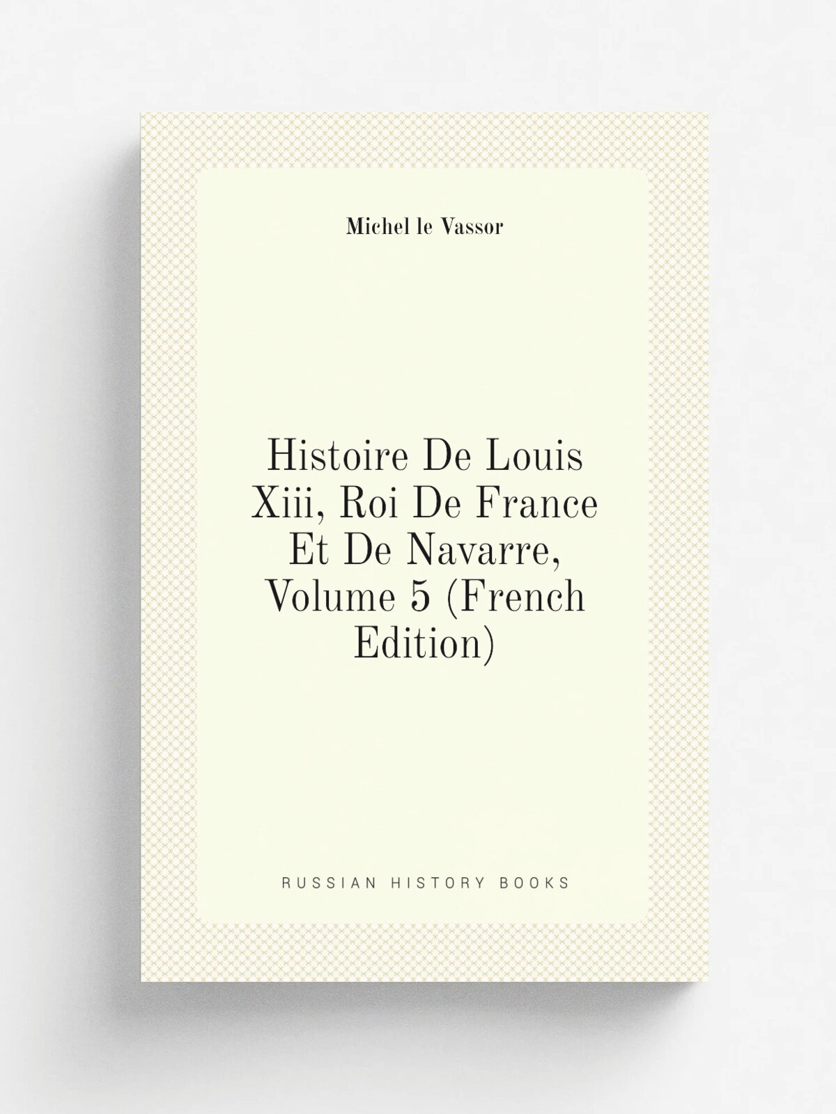 Histoire De Louis Xiii, Roi De France Et De Navarre, Volume 5 (French Edition) | Michel le Vassor | Репринт