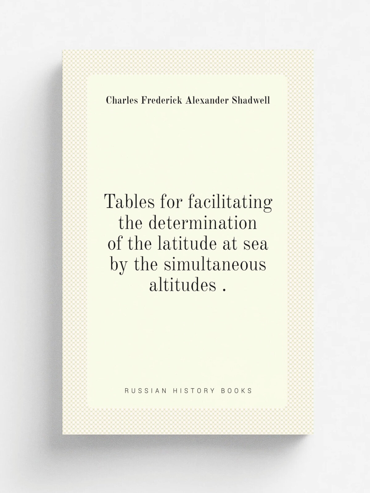 Tables for facilitating the determination of the latitude at sea by the simultaneous altitudes . | Charles Frederick Alexander Shadwell | 1849 | P. B…