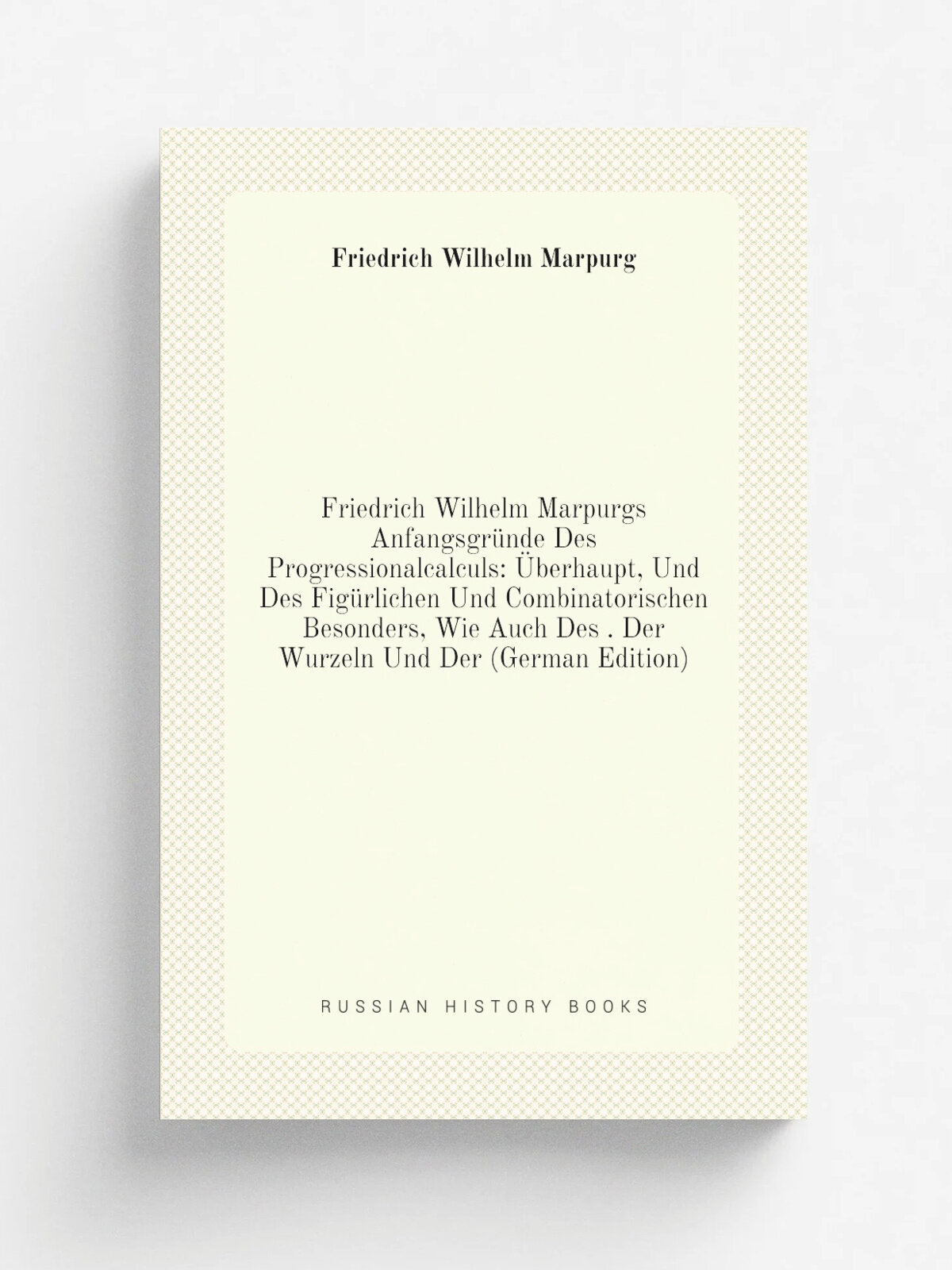 Friedrich Wilhelm Marpurgs Anfangsgr.nde Des Progressionalcalculs: . berhaupt, Und Des Fig.rlichen Und Combinatorischen Besonders, Wie Auch Des . Der …