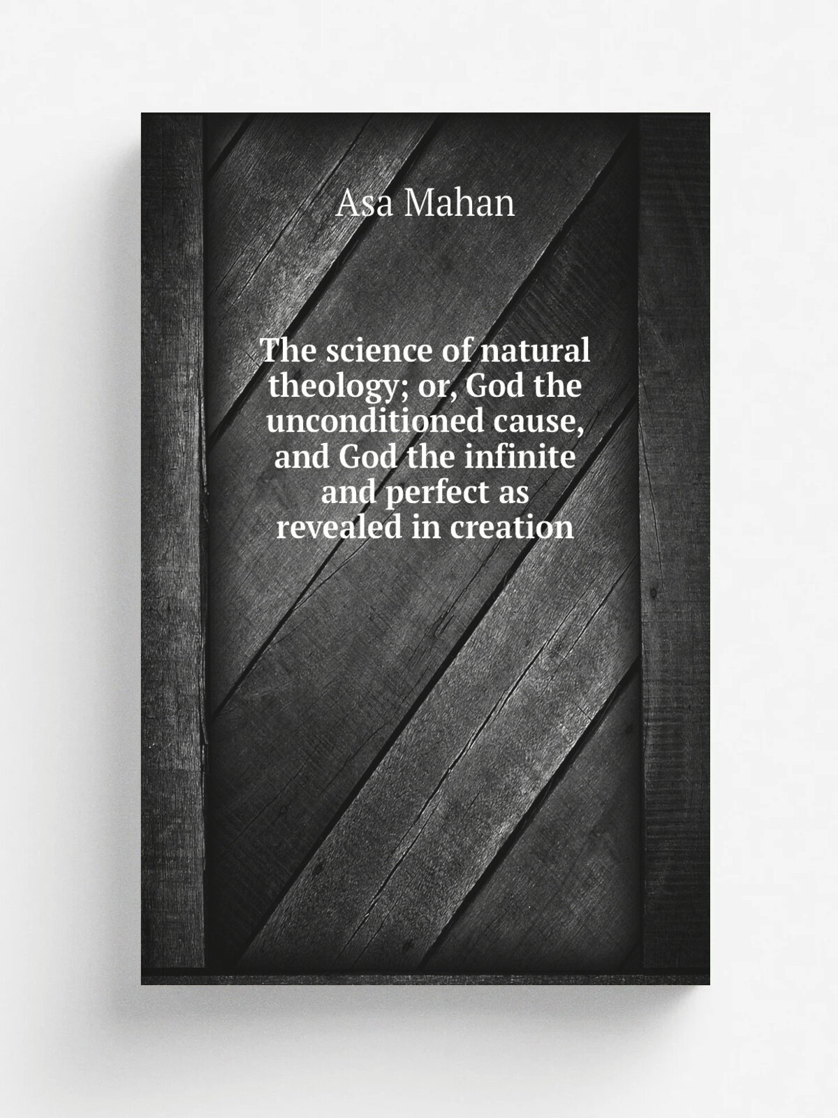 The science of natural theology; or, God the unconditioned cause, and God the infinite and perfect as revealed in creation