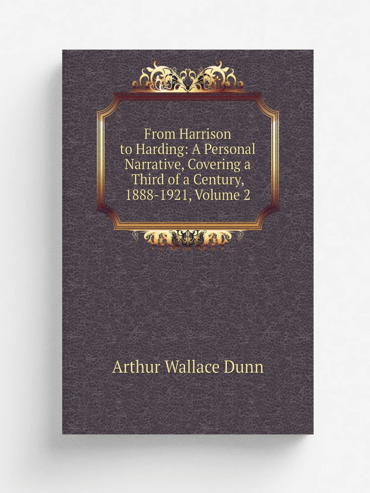 From Harrison to Harding: A Personal Narrative, Covering a Third of a Century, 1888-1921, Volume 2