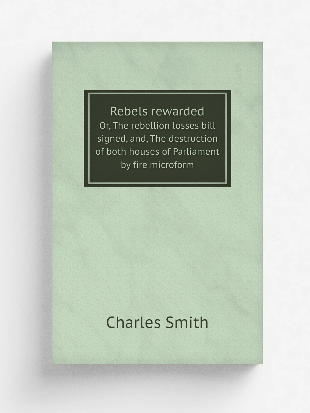Rebels rewarded. Or, The rebellion losses bill signed, and, The destruction of both houses of Parliament by fire microform | Charles Smith | 1849 | M…
