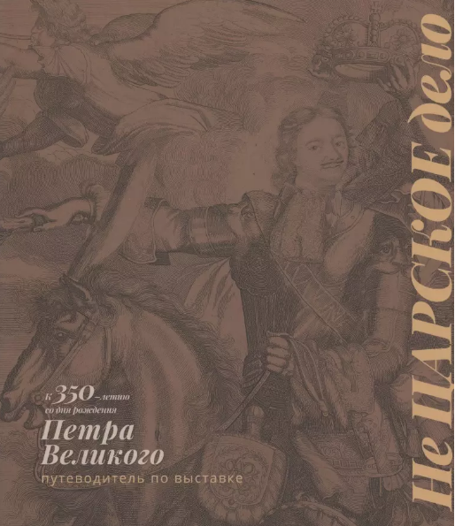 Не царское дело. К 350-летию со дня рождения Петра Великого. Путеводитель по выставке