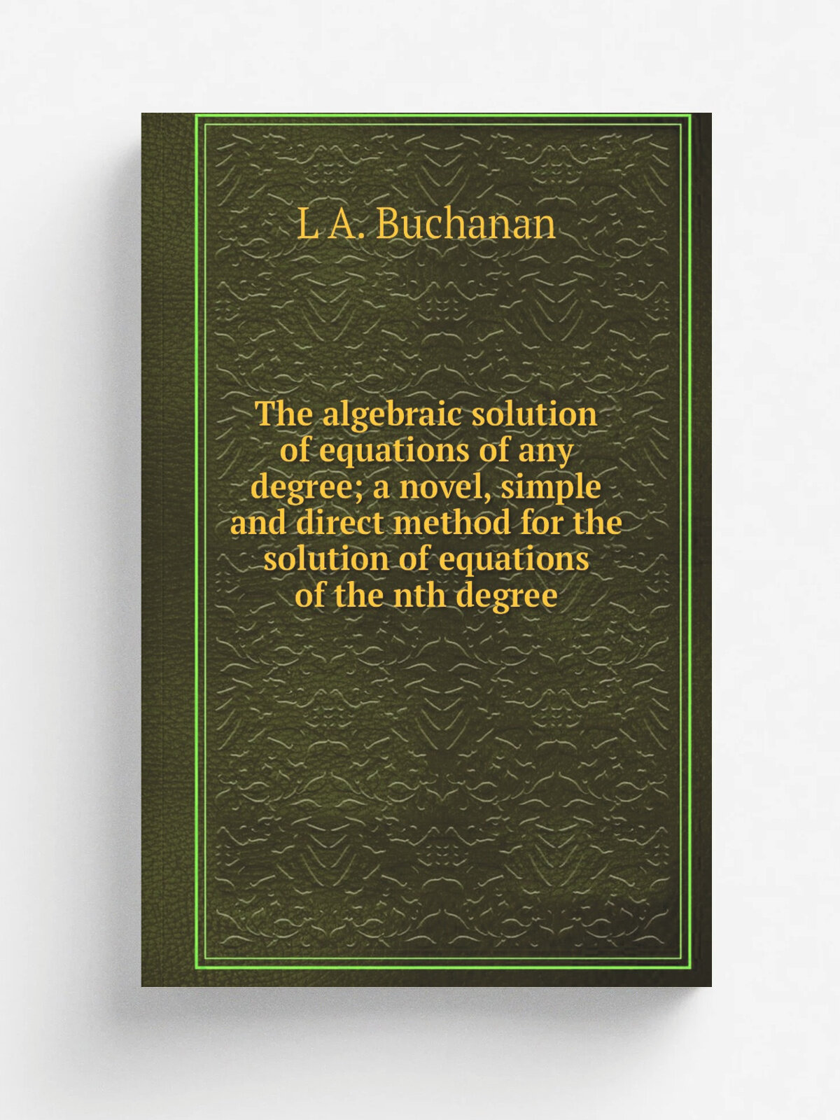 The algebraic solution of equations of any degree; a novel, simple and direct method for the solution of equations of the nth degree | L A. Buchanan …