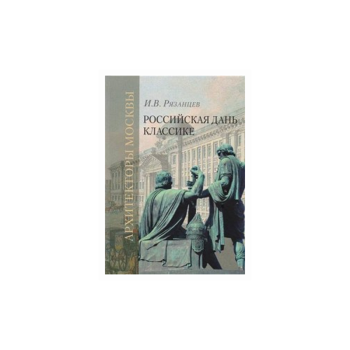 Рязанцев И.В. "Российская дань классике. Роль московской школы в развитии отечественного зодчества и ваяния второй половины XVIII - начала XIX века"