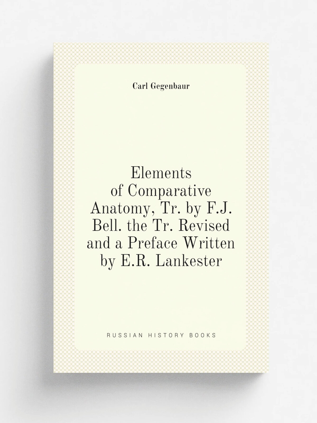 Elements of Comparative Anatomy, Tr. by F.J. Bell. the Tr. Revised and a Preface Written by E.R. Lankester