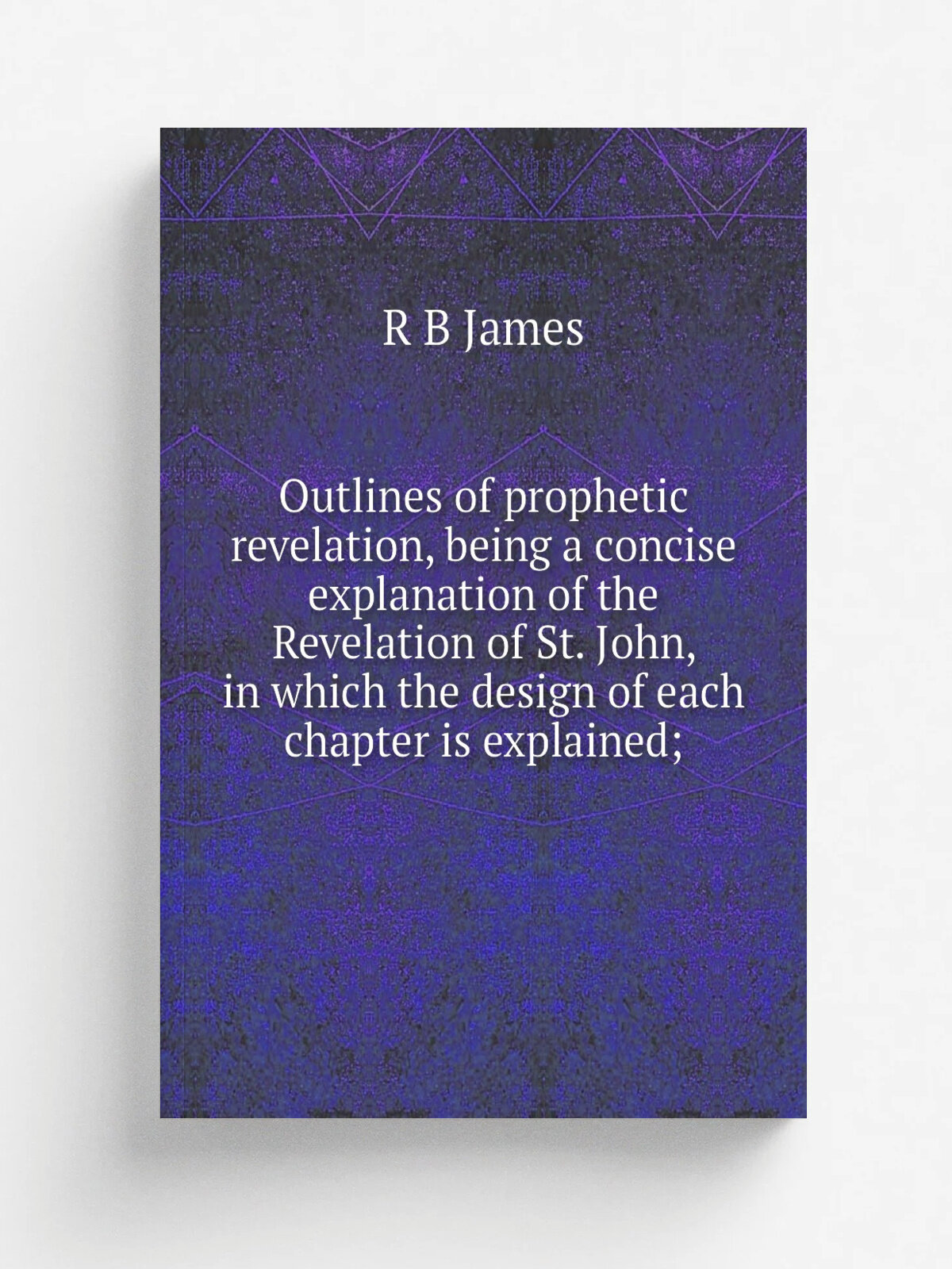 Outlines of prophetic revelation, being a concise explanation of the Revelation of St. John, in which the design of each chapter is explained; | R B …