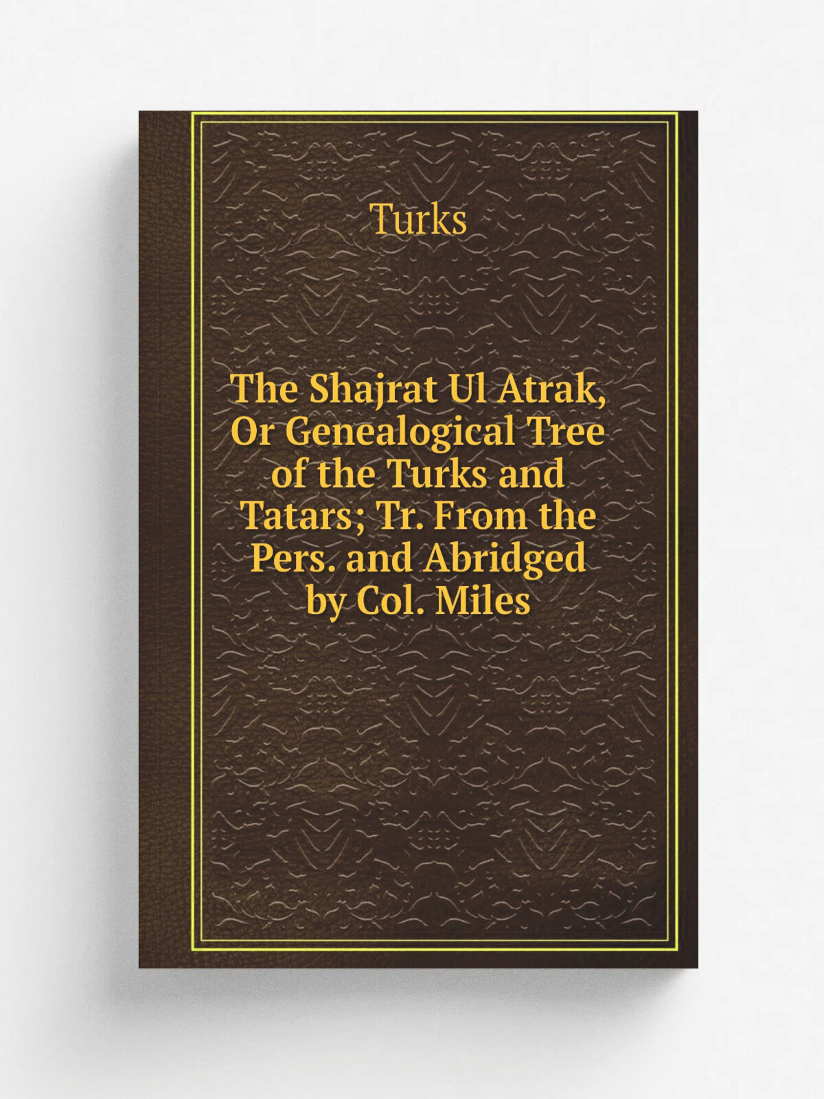 The Shajrat Ul Atrak, Or Genealogical Tree of the Turks and Tatars; Tr. From the Pers. and Abridged by Col. Miles